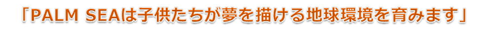 「PALM SEAは子供たちが夢を描ける地球環境を育みます」